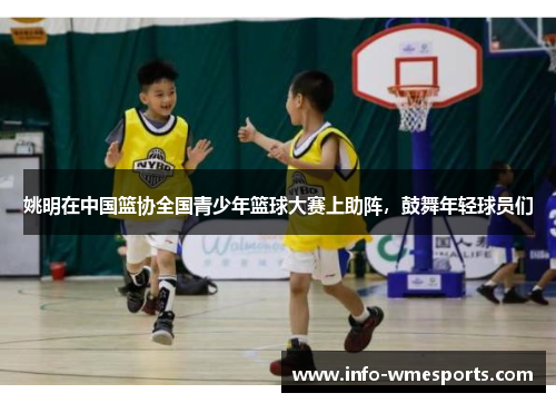 姚明在中国篮协全国青少年篮球大赛上助阵，鼓舞年轻球员们